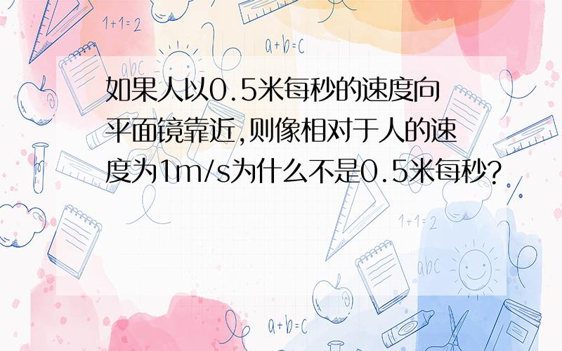 如果人以0.5米每秒的速度向平面镜靠近,则像相对于人的速度为1m/s为什么不是0.5米每秒?