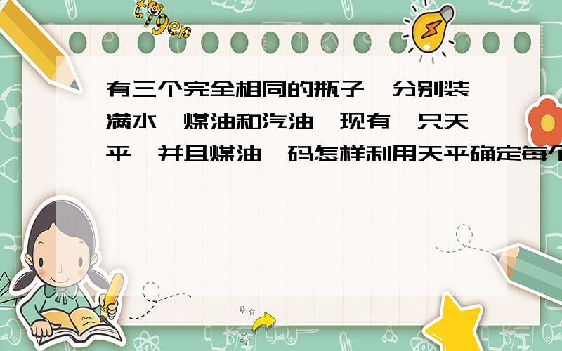 有三个完全相同的瓶子,分别装满水、煤油和汽油,现有一只天平,并且煤油砝码怎样利用天平确定每个瓶子里装的是什么物体,理由是什么