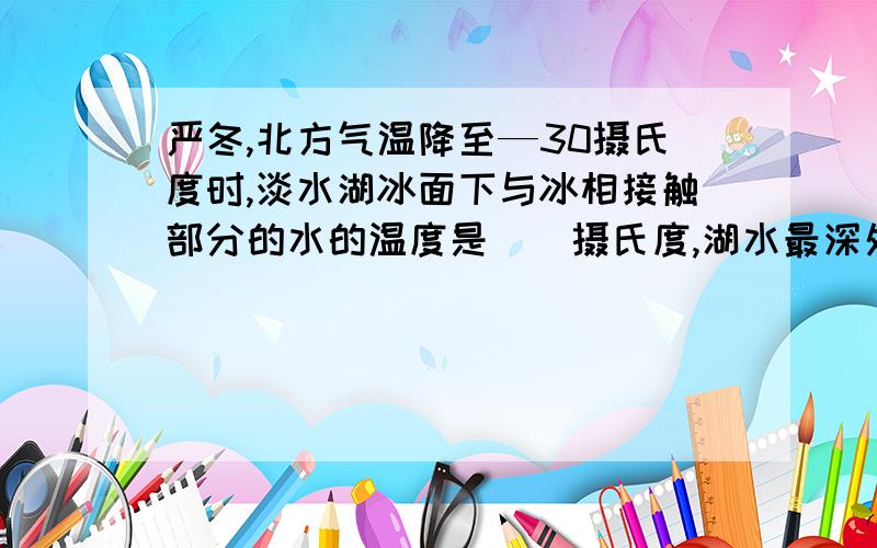 严冬,北方气温降至—30摄氏度时,淡水湖冰面下与冰相接触部分的水的温度是__摄氏度,湖水最深处的温度是_