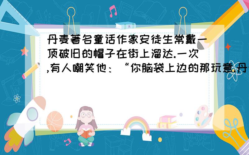 丹麦著名童话作家安徒生常戴一顶破旧的帽子在街上溜达.一次,有人嘲笑他：“你脑袋上边的那玩意.丹麦著名童话作家安徒生常戴一顶破旧的帽子在街上溜达.一次,有人嘲笑他：“你脑袋上