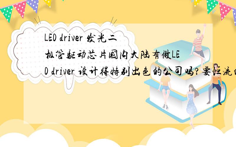 LED driver 发光二极管驱动芯片国内大陆有做LED driver 设计得特别出色的公司吗?要恒流的,PWM,>= 4000:1 亮度调光,QFN 封装.基本性能一样的情况,价格砍到最低后,能比美国或台湾做的便宜多少?可以