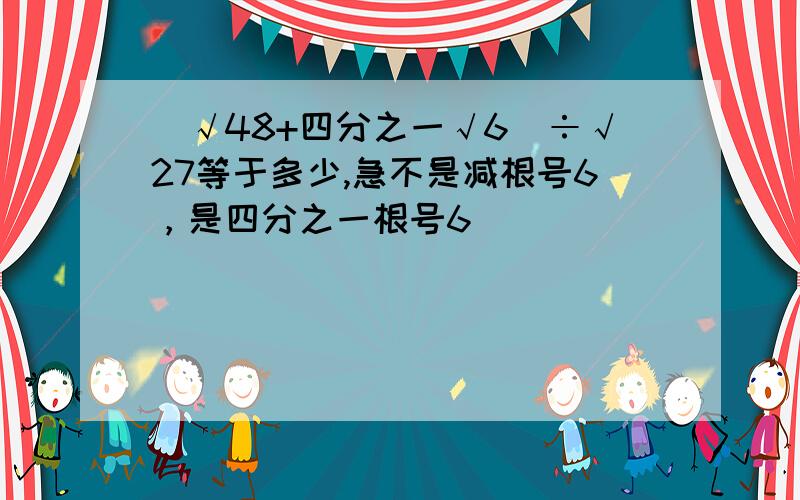 （√48+四分之一√6）÷√27等于多少,急不是减根号6，是四分之一根号6