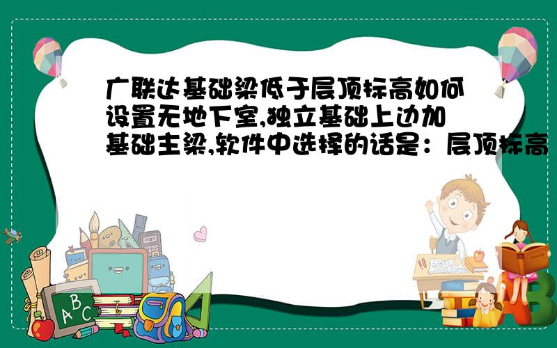 广联达基础梁低于层顶标高如何设置无地下室,独立基础上边加基础主梁,软件中选择的话是：层顶标高（-0.05）,实际工作比-0.05低要如何设置?急用.