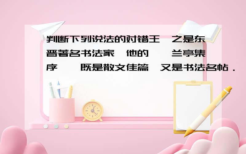 判断下列说法的对错王羲之是东晋著名书法家,他的＜＜兰亭集序＞＞既是散文佳篇,又是书法名帖．＜＜诗经＞＞以其浪漫主义风格打动了千千万万读者的心,它是中国浪漫主义诗歌的源头．