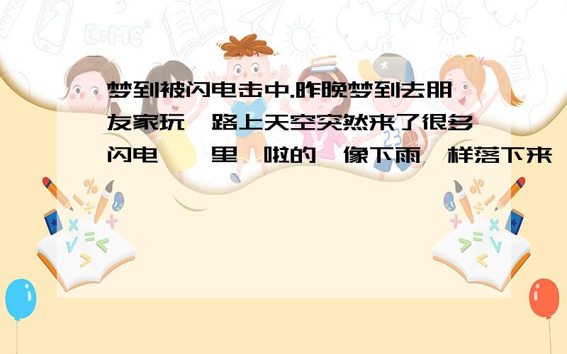 梦到被闪电击中.昨晚梦到去朋友家玩,路上天空突然来了很多闪电,噼里啪啦的,像下雨一样落下来,击在身上很疼,怎么躲都躲不过,当时自己正走在半路上,想既然都走了一半了,就忍痛坚持走到