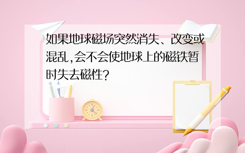 如果地球磁场突然消失、改变或混乱,会不会使地球上的磁铁暂时失去磁性?