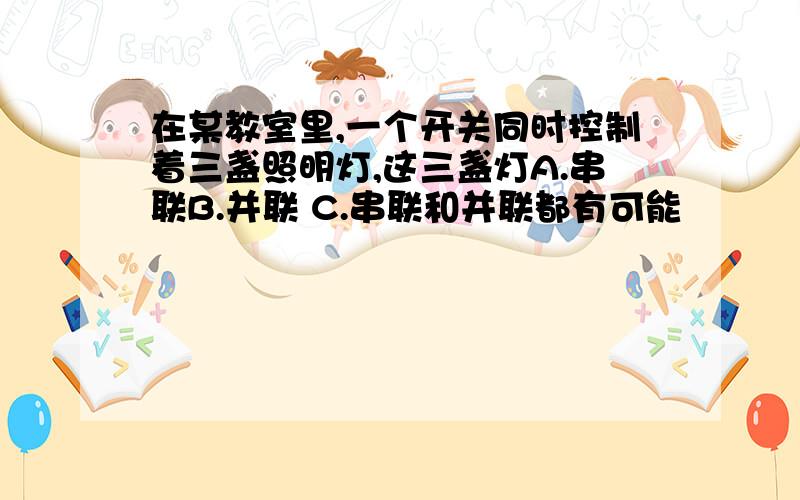 在某教室里,一个开关同时控制着三盏照明灯,这三盏灯A.串联B.并联 C.串联和并联都有可能