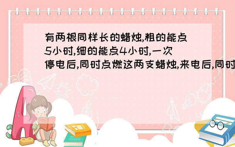 有两根同样长的蜡烛,粗的能点5小时,细的能点4小时,一次停电后,同时点燃这两支蜡烛,来电后,同时熄灭,粗是细的4倍,求停电几小时