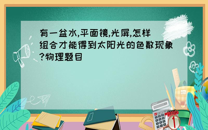 有一盆水,平面镜,光屏,怎样组合才能得到太阳光的色散现象?物理题目