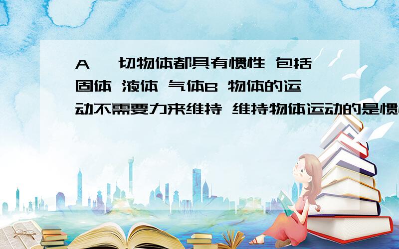 A 一切物体都具有惯性 包括固体 液体 气体B 物体的运动不需要力来维持 维持物体运动的是惯性C 惯性是物体的固有属性 质量是惯性大小的量度D 物体在任何时刻 任何状态都具有惯性顺便说