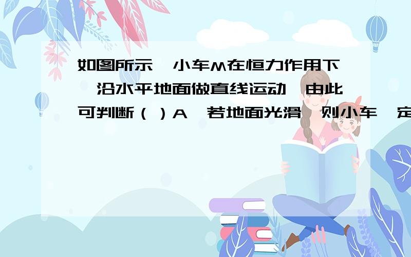 如图所示,小车M在恒力作用下,沿水平地面做直线运动,由此可判断（）A、若地面光滑,则小车一定受三个力作用B、若地面粗糙,则小车可能受三个力作用C、若小车做匀速运动,则小车一定受四个