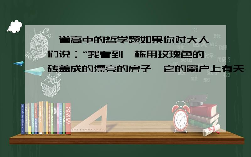 一道高中的哲学题如果你对大人们说：“我看到一栋用玫瑰色的砖盖成的漂亮的房子,它的窗户上有天竺葵,屋顶上还有鸽子……”他们怎么也想象不出这种房子有多么好.必须对他们说：“我