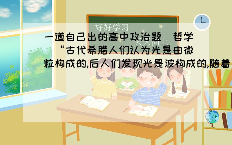 一道自己出的高中政治题（哲学）“古代希腊人们认为光是由微粒构成的,后人们发现光是波构成的,随着近代科学的发展科学家又认为光是波和微粒的统一”随着人类认识的深入,人类总会推