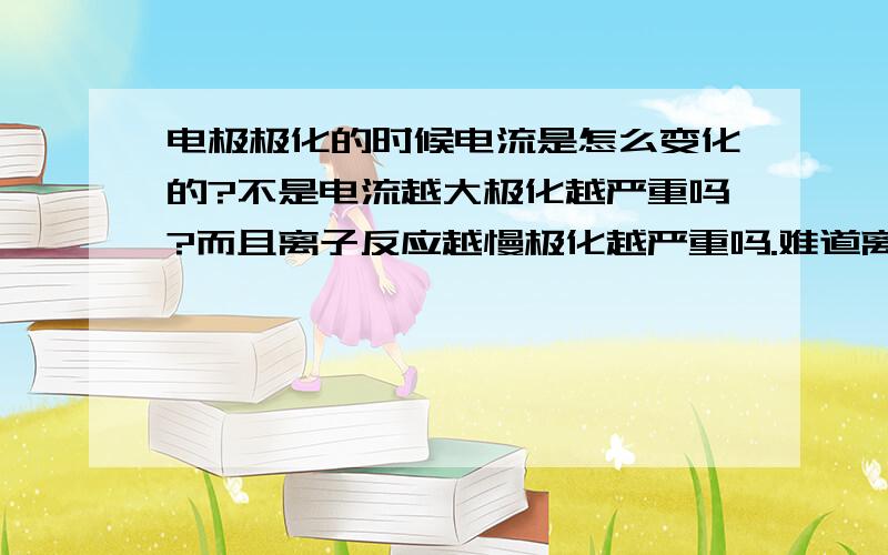 电极极化的时候电流是怎么变化的?不是电流越大极化越严重吗?而且离子反应越慢极化越严重吗.难道离子反应越慢,电流还越大吗?总觉得很矛盾.或者能不能详细给我解释一下电极极化的原理,