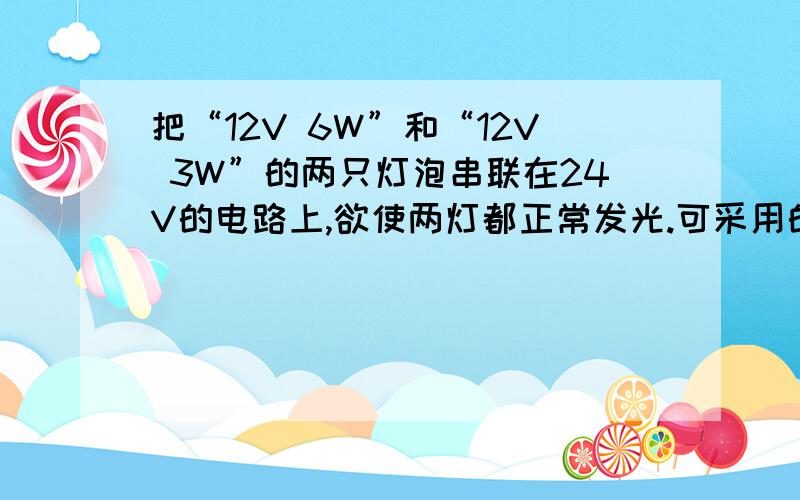 把“12V 6W”和“12V 3W”的两只灯泡串联在24V的电路上,欲使两灯都正常发光.可采用的办法是：A.在电路中串联一个适当的电阻.B.在电路中并联一个变阻器.C.在6W灯泡旁并联一个适当的电阻.D.在3