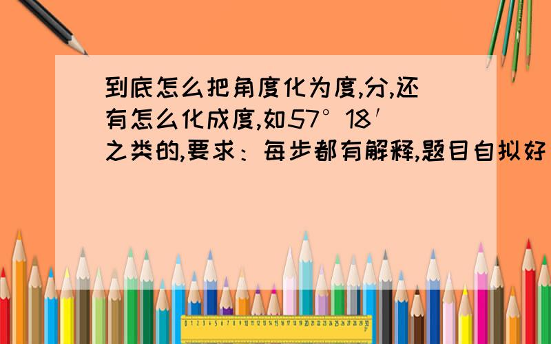 到底怎么把角度化为度,分,还有怎么化成度,如57°18′之类的,要求：每步都有解释,题目自拟好了,以上两个问题都要喵~