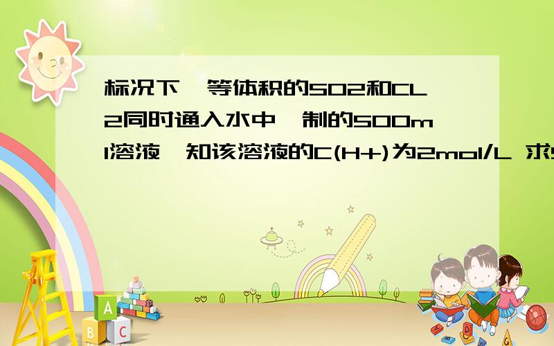 标况下,等体积的SO2和CL2同时通入水中,制的500ml溶液,知该溶液的C(H+)为2mol/L 求SO2和CL2的体积