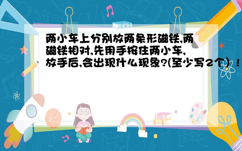 两小车上分别放两条形磁铁,两磁铁相对,先用手按住两小车,放手后,会出现什么现象?(至少写2个）!1实验现象 2实验现象 3实验现象 ..................