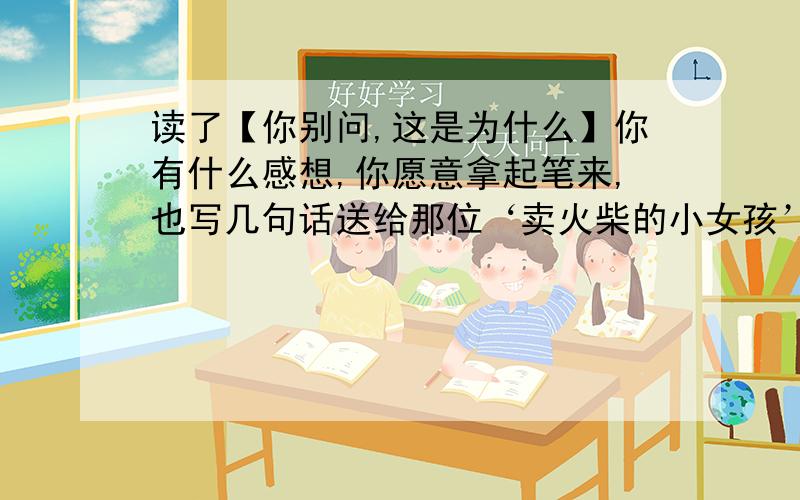 读了【你别问,这是为什么】你有什么感想,你愿意拿起笔来,也写几句话送给那位‘卖火柴的小女孩’吗?要独一无二的哦