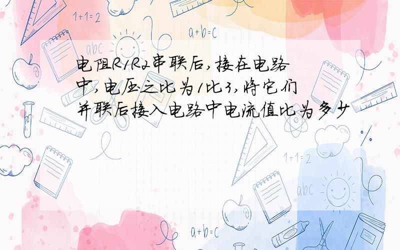 电阻R1R2串联后,接在电路中,电压之比为1比3,将它们并联后接入电路中电流值比为多少