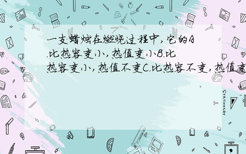 一支蜡烛在燃烧过程中,它的A.比热容变小,热值变小B.比热容变小,热值不变C.比热容不变,热值变小D.比热容不变,热值不变