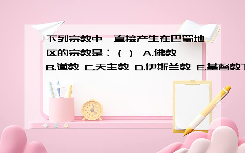 下列宗教中,直接产生在巴蜀地区的宗教是：（） A.佛教 B.道教 C.天主教 D.伊斯兰教 E.基督教下列宗教中,直接产生在巴蜀地区的宗教是：（ ） A.佛教 B.道教 C.天主教 D.伊斯兰教 E.基督教