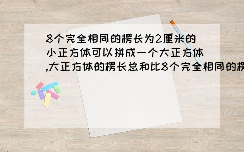 8个完全相同的楞长为2厘米的小正方体可以拼成一个大正方体,大正方体的楞长总和比8个完全相同的楞长为2厘米的小正方体可以拼成一个大正方体，大正方体的楞长总和比小正方体的楞长总