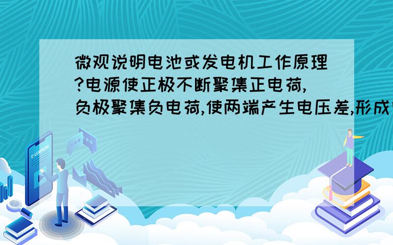 微观说明电池或发电机工作原理?电源使正极不断聚集正电荷,负极聚集负电荷,使两端产生电压差,形成电流,成为可以持续供电的装置,换句话说（微观）就是不断使其正极原子失去电子带正电,