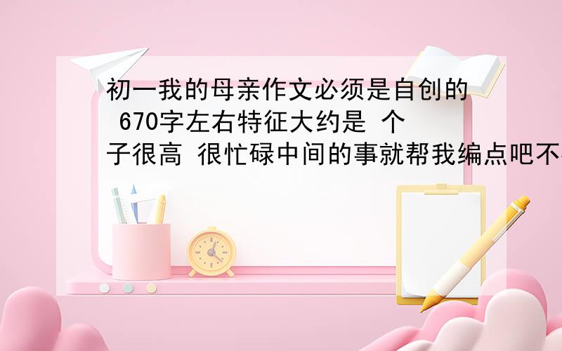 初一我的母亲作文必须是自创的 670字左右特征大约是 个子很高 很忙碌中间的事就帮我编点吧不要说我不孝哦最近作业真的好多自创!急在下午4：30以前