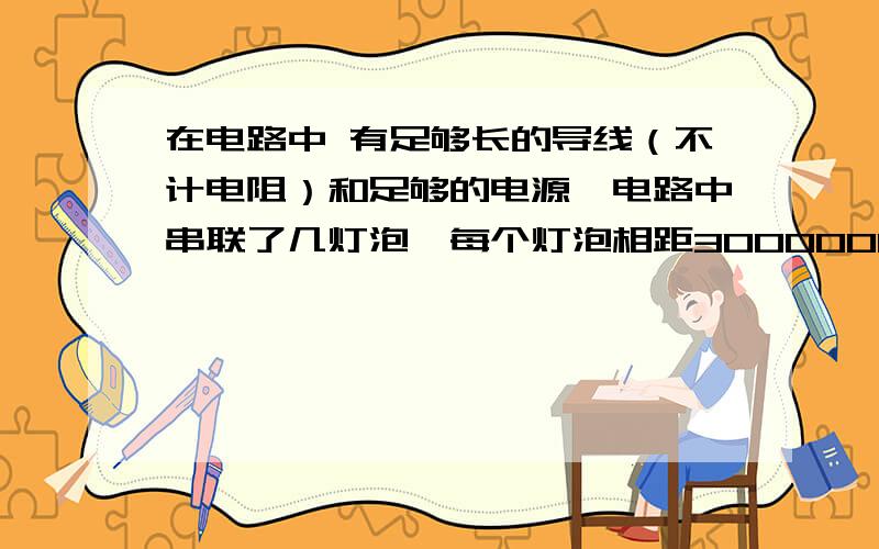 在电路中 有足够长的导线（不计电阻）和足够的电源,电路中串联了几灯泡,每个灯泡相距300000km在电路中,有足够长的导线（不计电阻）和足够的电源,电路中串联了几灯泡,每个灯泡相距300000km