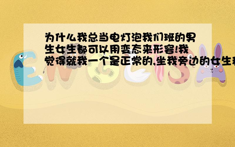 为什么我总当电灯泡我们班的男生女生都可以用变态来形容!我觉得就我一个是正常的,坐我旁边的女生和后面的男生上课搞暧昧我吐都吐死了谁帮我想想办法,让他们别再这样了!我实在受不了