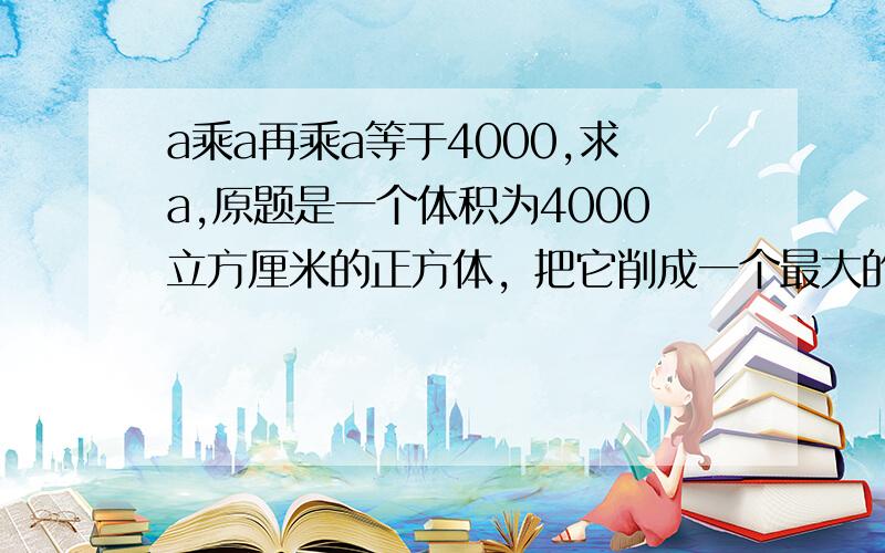 a乘a再乘a等于4000,求a,原题是一个体积为4000立方厘米的正方体，把它削成一个最大的圆柱求圆柱体积，