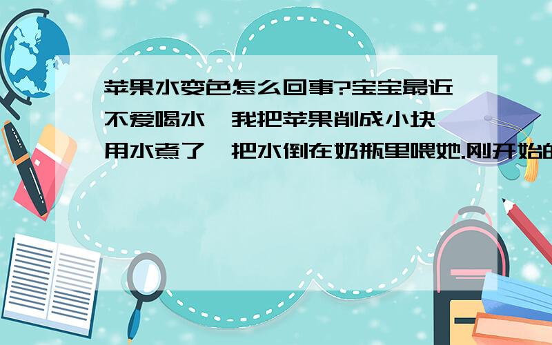 苹果水变色怎么回事?宝宝最近不爱喝水,我把苹果削成小块,用水煮了,把水倒在奶瓶里喂她.刚开始的苹果水是透明的微微发黄,可慢慢地越来越偏向粉红色.早上煮的水,下午就变成粉红色的了.