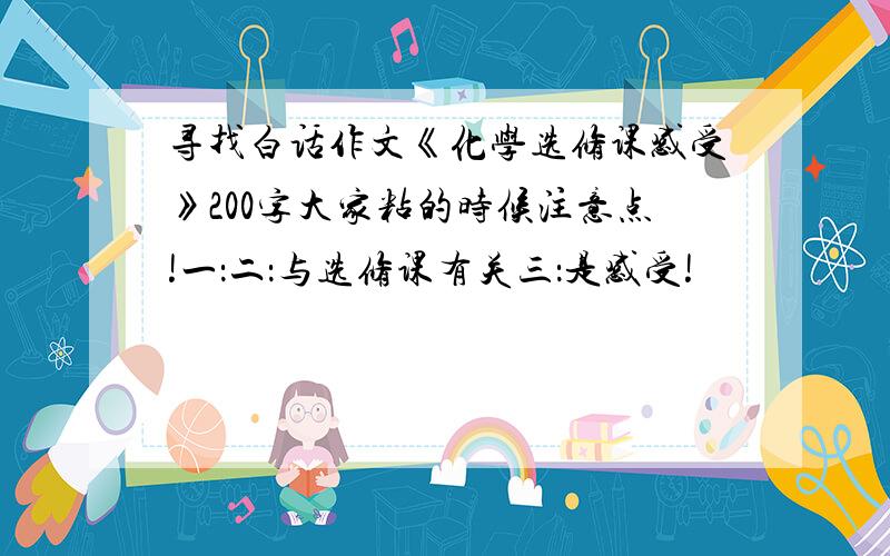 寻找白话作文《化学选修课感受》200字大家粘的时候注意点!一：二：与选修课有关三：是感受!