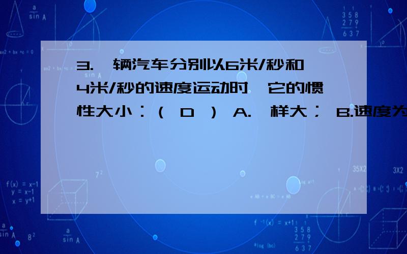 3.一辆汽车分别以6米/秒和4米/秒的速度运动时,它的惯性大小：（ D ） A.一样大； B.速度为4米/秒时大；C.C.速度为6米/秒时大； D.无法比较给我个理由，麻烦解释清楚些，6.一物体受到两个力