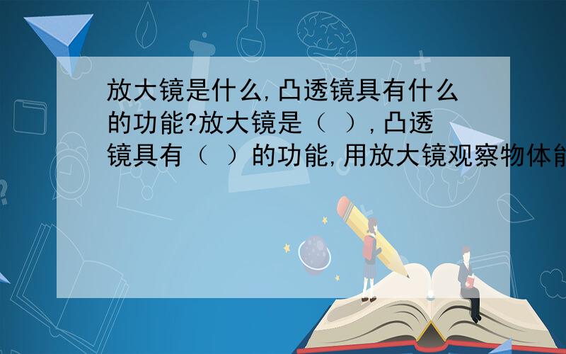 放大镜是什么,凸透镜具有什么的功能?放大镜是（ ）,凸透镜具有（ ）的功能,用放大镜观察物体能看到（ ）.