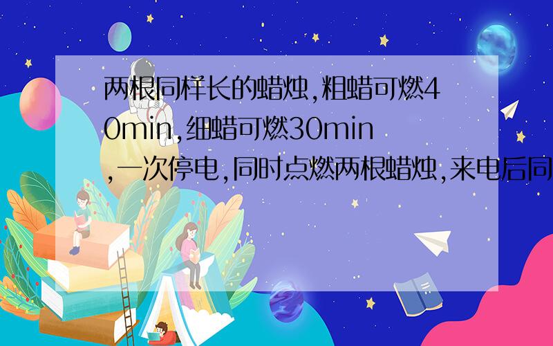 两根同样长的蜡烛,粗蜡可燃40min,细蜡可燃30min,一次停电,同时点燃两根蜡烛,来电后同时熄灭发现粗烛的长时细烛的2倍,求停电的时间.