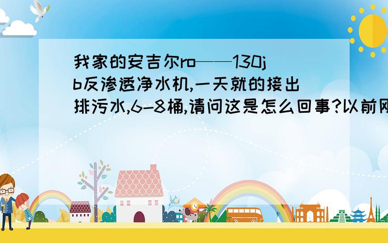 我家的安吉尔ro——130jb反渗透净水机,一天就的接出排污水,6-8桶,请问这是怎么回事?以前刚买回家的时候,停了电,下班回家还能从储存水的罐里,放出水做饭、烧水都可以,现在罐里不存水了,放