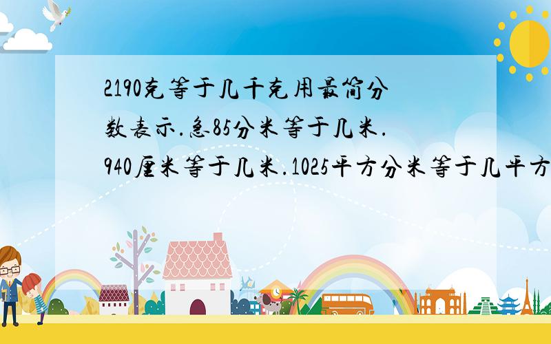 2190克等于几千克用最简分数表示.急85分米等于几米.940厘米等于几米.1025平方分米等于几平方米.都有最简分数表示.急