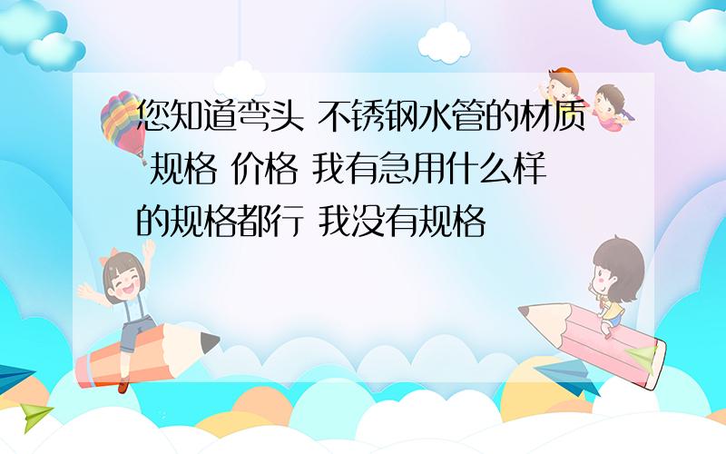 您知道弯头 不锈钢水管的材质 规格 价格 我有急用什么样的规格都行 我没有规格