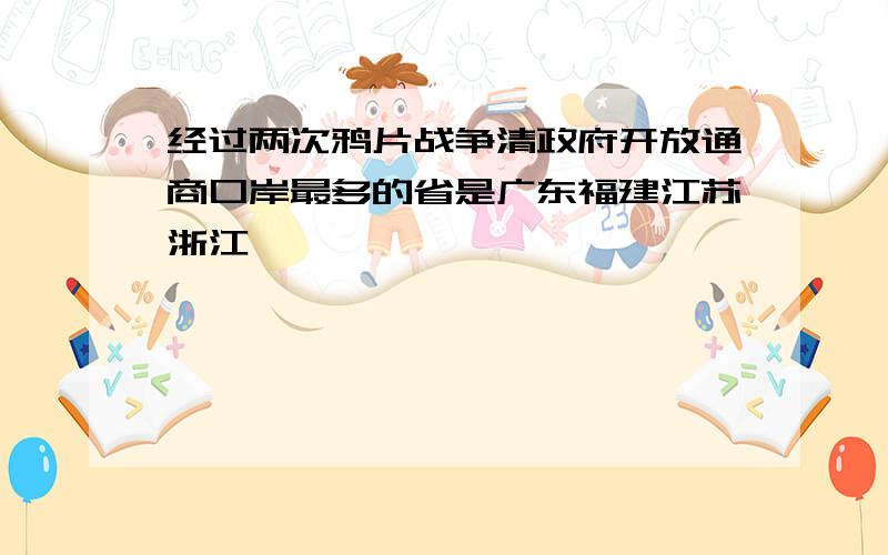 经过两次鸦片战争清政府开放通商口岸最多的省是广东福建江苏浙江