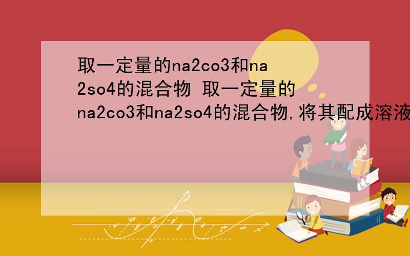 取一定量的na2co3和na2so4的混合物 取一定量的na2co3和na2so4的混合物,将其配成溶液,再向其中加入过量bacl2溶液后取得14.51g白色沉淀,用过量稀硝酸处理后沉淀质量减少到4.66g,并有气体放出.试计算