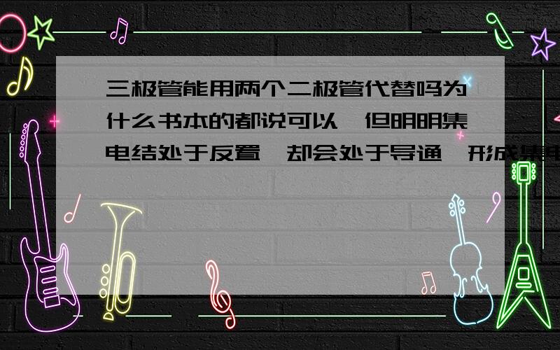 三极管能用两个二极管代替吗为什么书本的都说可以,但明明集电结处于反置,却会处于导通,形成集电极电流,问题处在哪里我要从原理上分析,说不能要能解释为什么不能