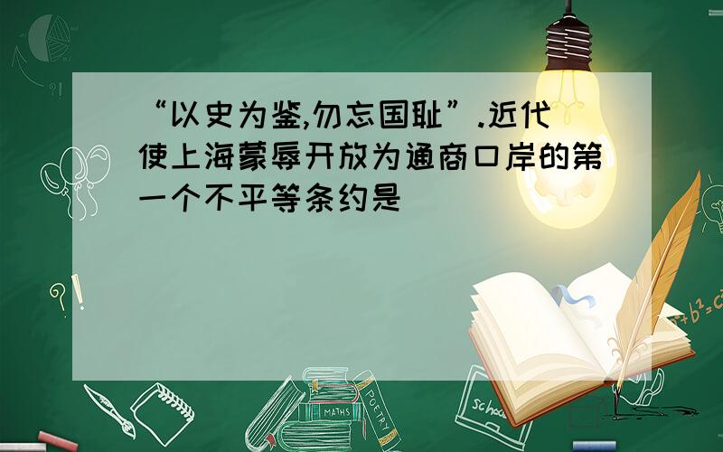 “以史为鉴,勿忘国耻”.近代使上海蒙辱开放为通商口岸的第一个不平等条约是