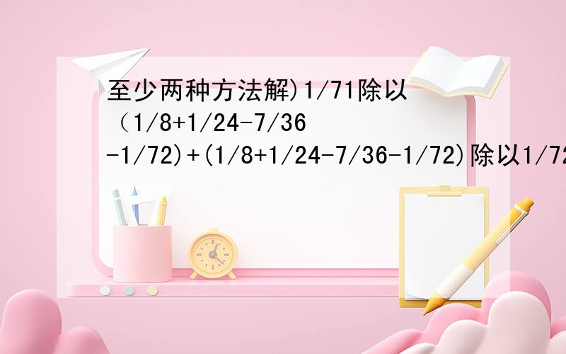 至少两种方法解)1/71除以（1/8+1/24-7/36-1/72)+(1/8+1/24-7/36-1/72)除以1/72