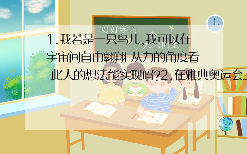 1.我若是一只鸟儿,我可以在宇宙间自由翱翔 从力的角度看 此人的想法能实现吗?2.在雅典奥运会上,我国运动……………………试用学过的物理知识——力的作用效果 解释刘翔在起跑过程中力