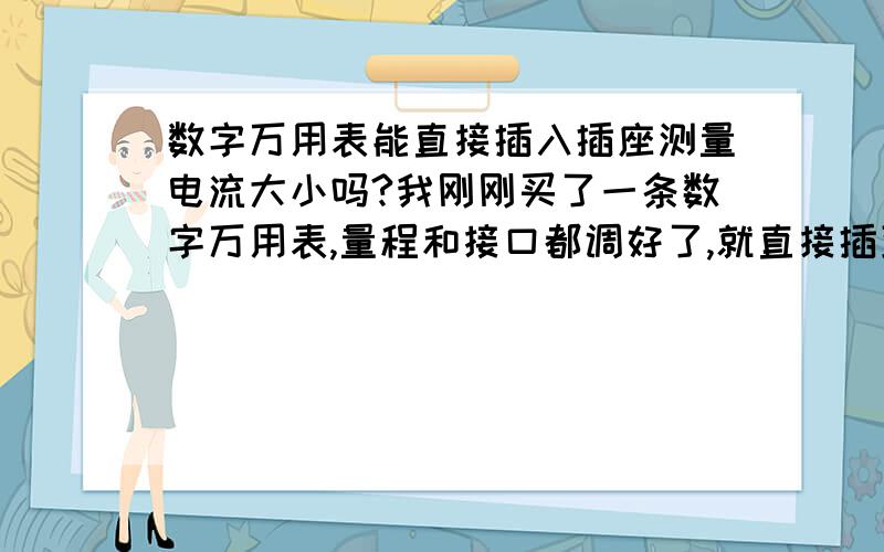 数字万用表能直接插入插座测量电流大小吗?我刚刚买了一条数字万用表,量程和接口都调好了,就直接插到插座里去测电流了,没想到台灯马上就灭了,插座的指示灯也灭了,再开也没有亮.应该是