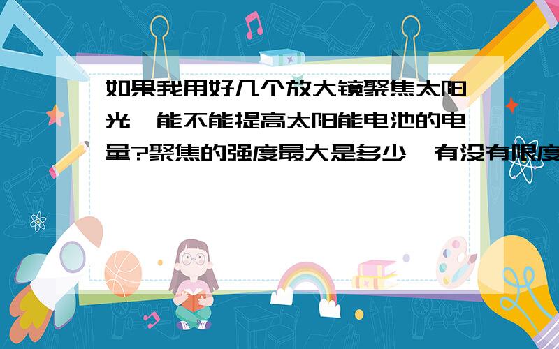 如果我用好几个放大镜聚焦太阳光,能不能提高太阳能电池的电量?聚焦的强度最大是多少,有没有限度,超过了会怎样?买的太阳能充电器电能产量还是不能令我满意,特想用放大镜的聚焦作用和