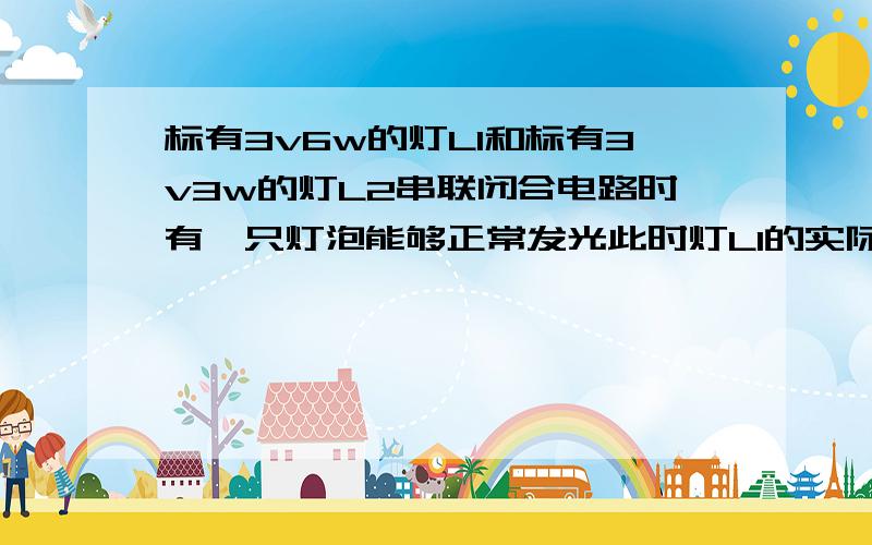 标有3v6w的灯L1和标有3v3w的灯L2串联闭合电路时有一只灯泡能够正常发光此时灯L1的实际电压是多少?L2实际功率是多少?