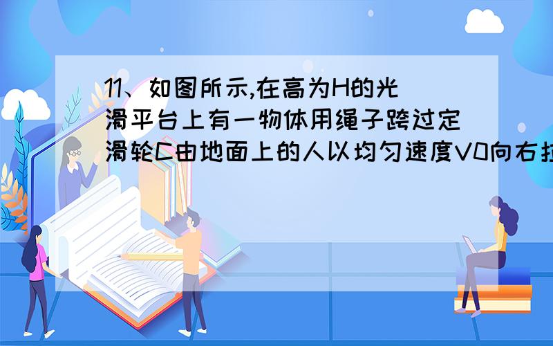 11、如图所示,在高为H的光滑平台上有一物体用绳子跨过定滑轮C由地面上的人以均匀速度V0向右拉动,不计人的高度,当人从地面上平台的边缘A处向右行走距离S到达B处时,求：①物体的速度V为